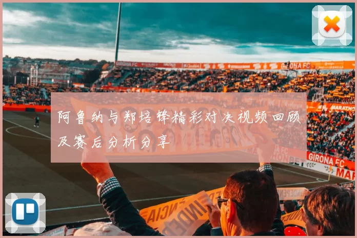 阿鲁纳与郑培锋精彩对决视频回顾及赛后分析分享