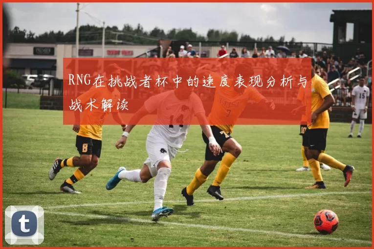 RNG在挑战者杯中的速度表现分析与战术解读