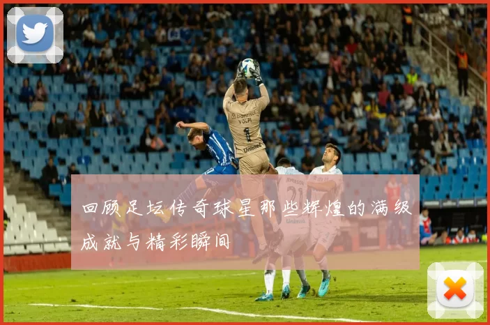 回顾足坛传奇球星那些辉煌的满级成就与精彩瞬间
