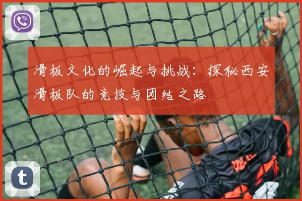 滑板文化的崛起与挑战：探秘西安滑板队的竞技与团结之路