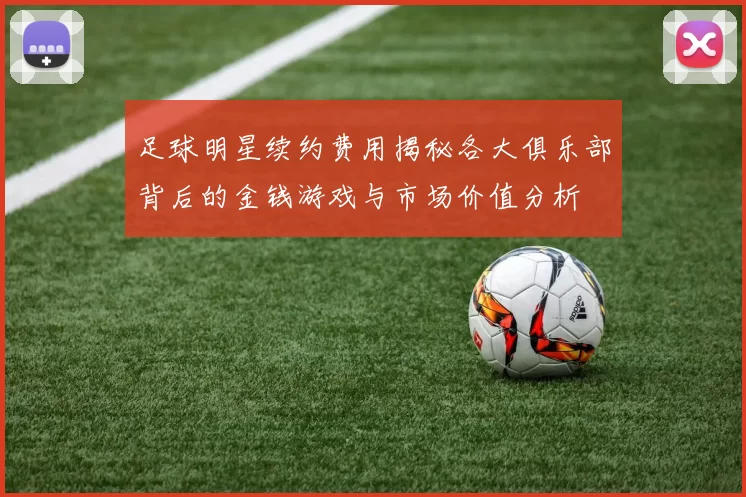 足球明星续约费用揭秘各大俱乐部背后的金钱游戏与市场价值分析