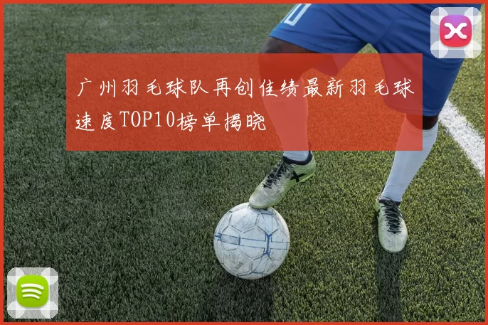 广州羽毛球队再创佳绩最新羽毛球速度TOP10榜单揭晓