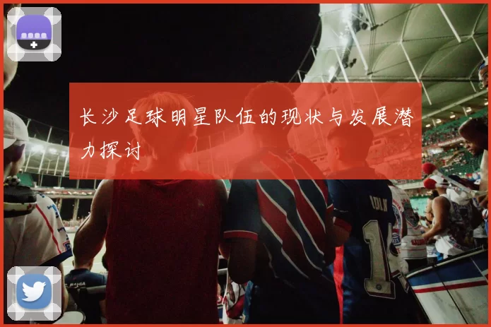 长沙足球明星队伍的现状与发展潜力探讨
