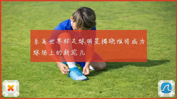 乐高世界杯足球明星揭晓谁将成为球场上的新宠儿