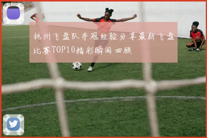 杭州飞盘队夺冠经验分享最新飞盘比赛TOP10精彩瞬间回顾