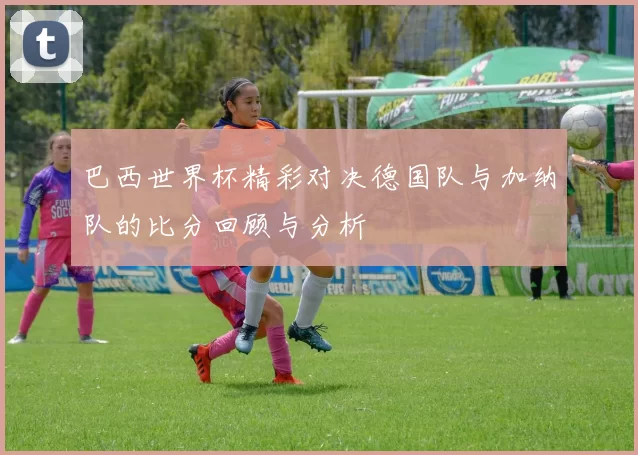 巴西世界杯精彩对决德国队与加纳队的比分回顾与分析