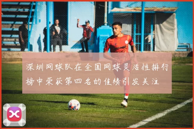 深圳网球队在全国网球灵活性排行榜中荣获第四名的佳绩引发关注