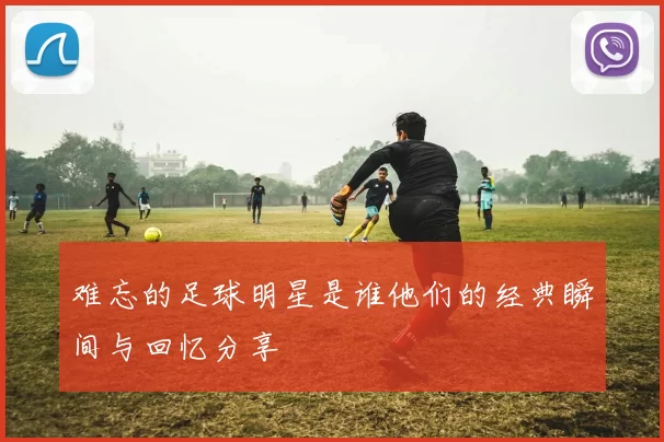 难忘的足球明星是谁他们的经典瞬间与回忆分享