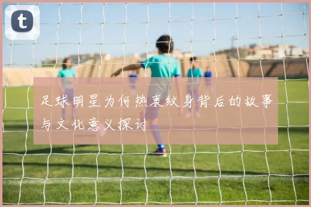 足球明星为何热衷纹身背后的故事与文化意义探讨