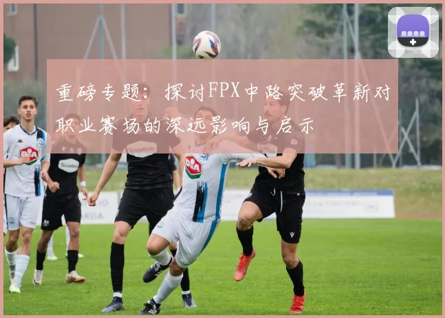 重磅专题：探讨FPX中路突破革新对职业赛场的深远影响与启示