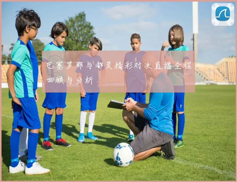 巴塞罗那与都灵精彩对决直播全程回顾与分析