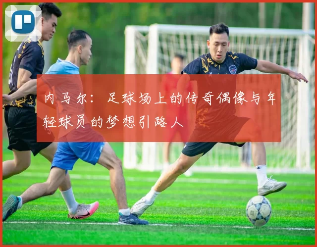 内马尔：足球场上的传奇偶像与年轻球员的梦想引路人