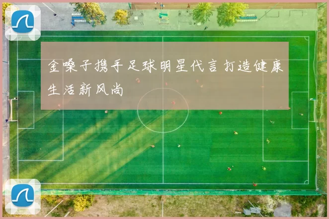 金嗓子携手足球明星代言打造健康生活新风尚