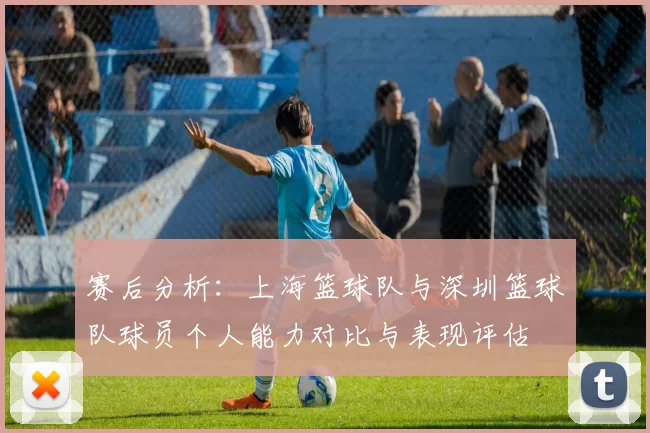 赛后分析：上海篮球队与深圳篮球队球员个人能力对比与表现评估