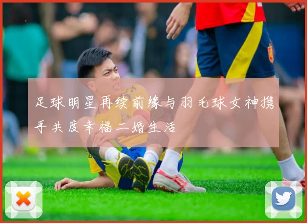 足球明星再续前缘与羽毛球女神携手共度幸福二婚生活