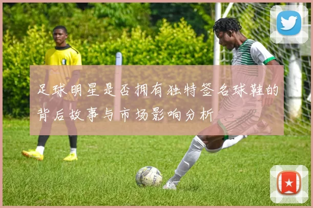 足球明星是否拥有独特签名球鞋的背后故事与市场影响分析