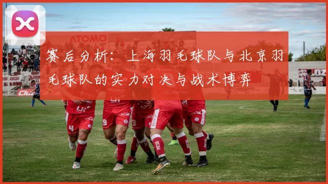赛后分析：上海羽毛球队与北京羽毛球队的实力对决与战术博弈