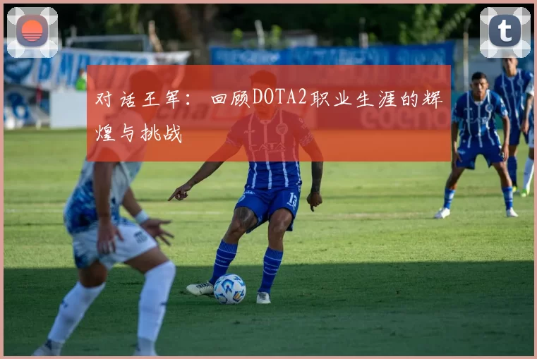 对话王军：回顾DOTA2职业生涯的辉煌与挑战