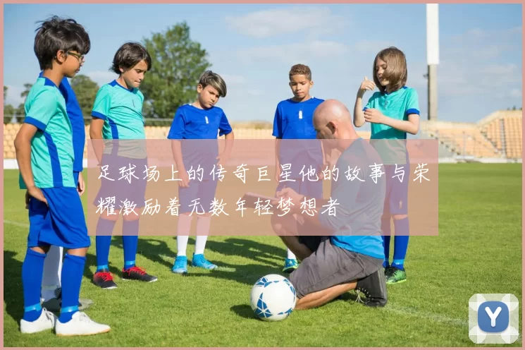 足球场上的传奇巨星他的故事与荣耀激励着无数年轻梦想者