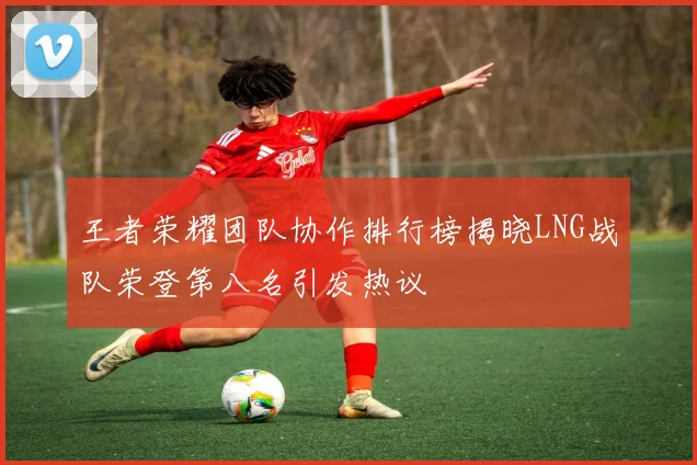 王者荣耀团队协作排行榜揭晓LNG战队荣登第八名引发热议