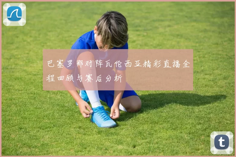 巴塞罗那对阵瓦伦西亚精彩直播全程回顾与赛后分析