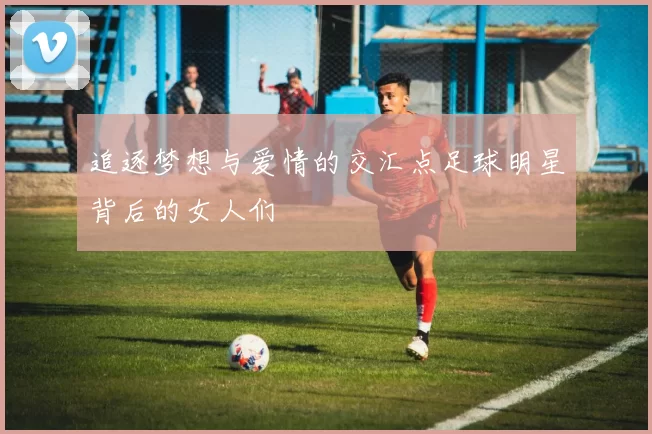 追逐梦想与爱情的交汇点足球明星背后的女人们