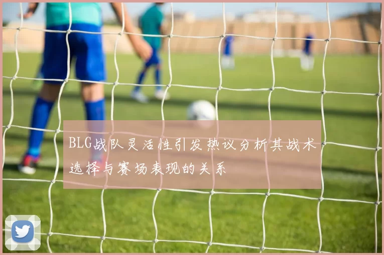 BLG战队灵活性引发热议分析其战术选择与赛场表现的关系