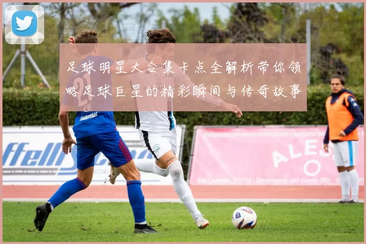 足球明星大合集卡点全解析带你领略足球巨星的精彩瞬间与传奇故事