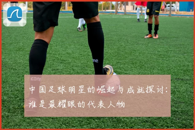 中国足球明星的崛起与成就探讨：谁是最耀眼的代表人物