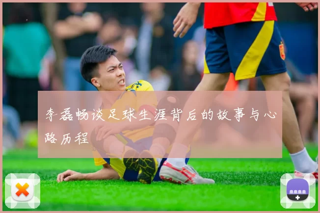 李磊畅谈足球生涯背后的故事与心路历程