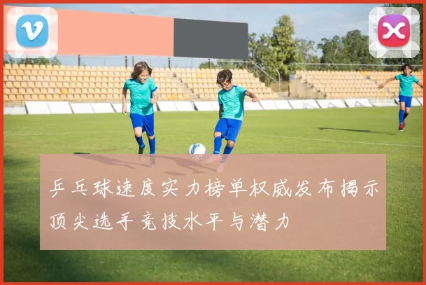 乒乓球速度实力榜单权威发布揭示顶尖选手竞技水平与潜力