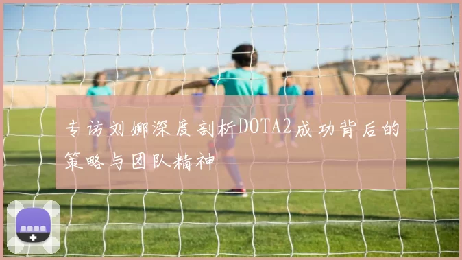 专访刘娜深度剖析DOTA2成功背后的策略与团队精神