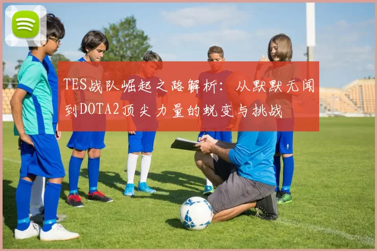 TES战队崛起之路解析：从默默无闻到DOTA2顶尖力量的蜕变与挑战