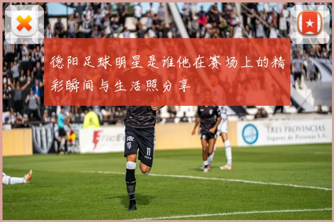 德阳足球明星是谁他在赛场上的精彩瞬间与生活照分享