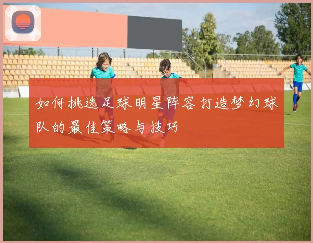 如何挑选足球明星阵容打造梦幻球队的最佳策略与技巧