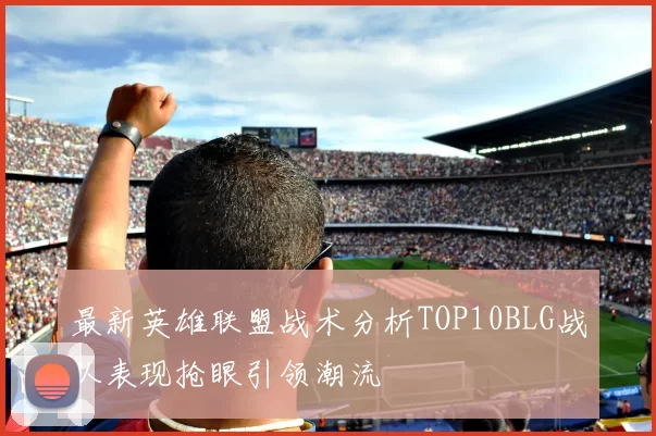 最新英雄联盟战术分析TOP10BLG战队表现抢眼引领潮流