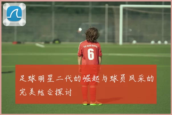 足球明星二代的崛起与球员风采的完美结合探讨