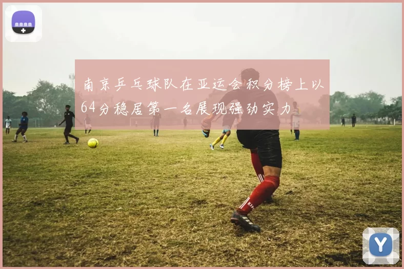 南京乒乓球队在亚运会积分榜上以64分稳居第一名展现强劲实力