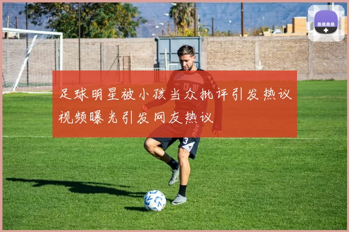 足球明星被小孩当众批评引发热议视频曝光引发网友热议