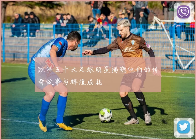 欧洲五十大足球明星揭晓他们的传奇故事与辉煌成就