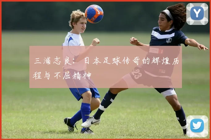 三浦志良：日本足球传奇的辉煌历程与不屈精神
