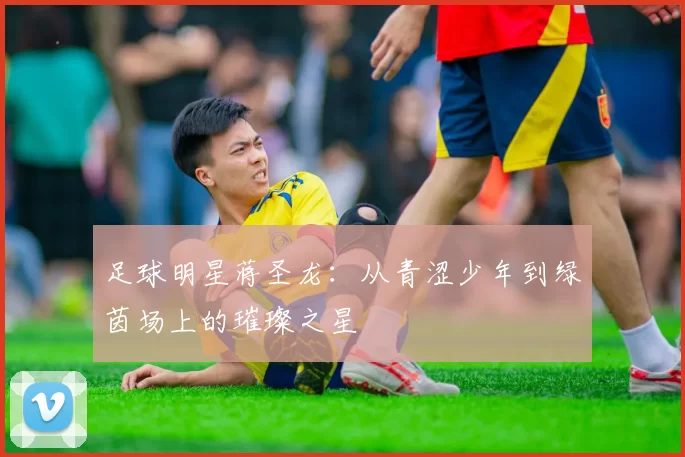 足球明星蒋圣龙：从青涩少年到绿茵场上的璀璨之星