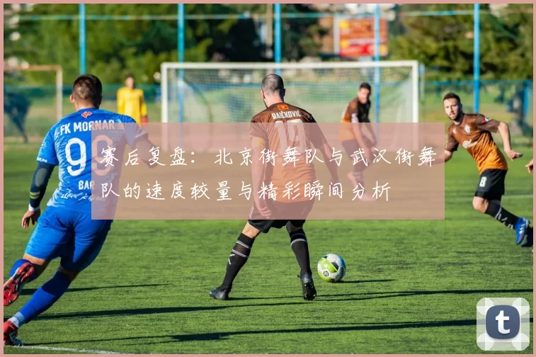 赛后复盘：北京街舞队与武汉街舞队的速度较量与精彩瞬间分析