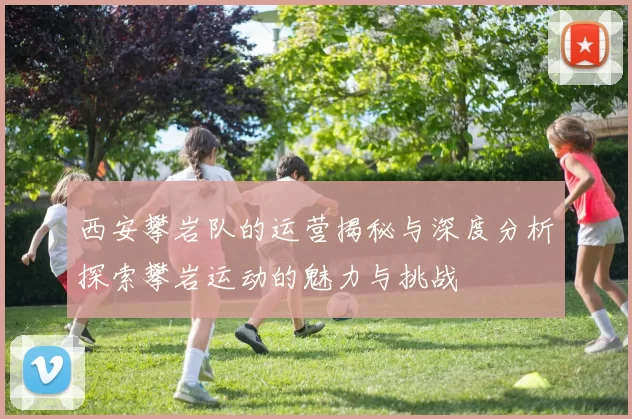 西安攀岩队的运营揭秘与深度分析探索攀岩运动的魅力与挑战