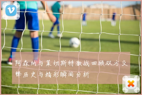 阿森纳与莱切斯特激战回顾双方交锋历史与精彩瞬间分析