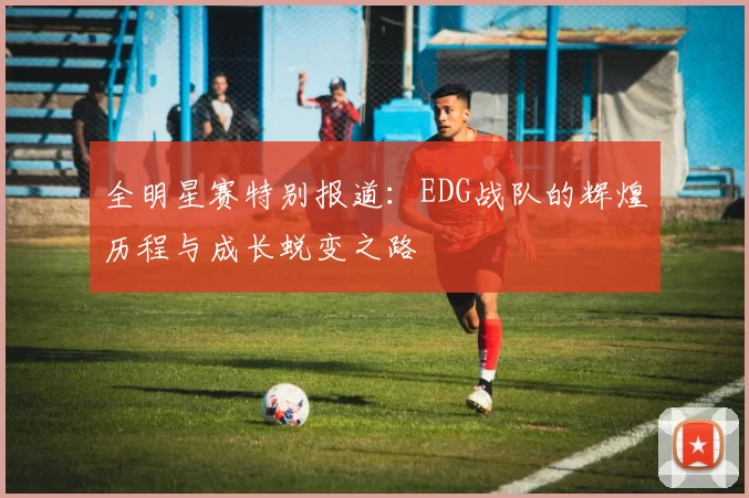 全明星赛特别报道：EDG战队的辉煌历程与成长蜕变之路