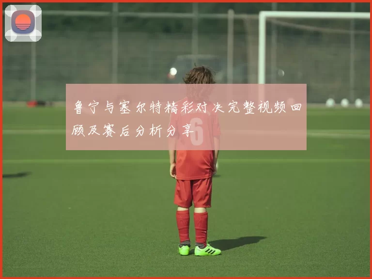 鲁宁与塞尔特精彩对决完整视频回顾及赛后分析分享