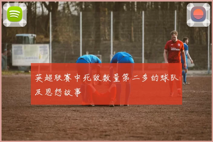 英超联赛中死敌数量第二多的球队及恩怨故事
