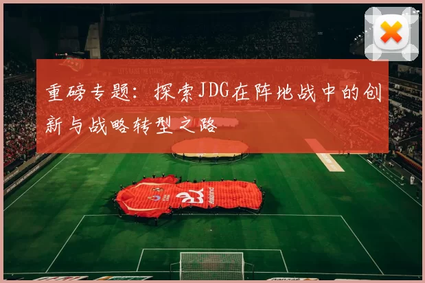 重磅专题：探索JDG在阵地战中的创新与战略转型之路