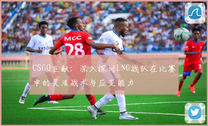 CSGO巨献：深入探讨LNG战队在比赛中的灵活战术与应变能力